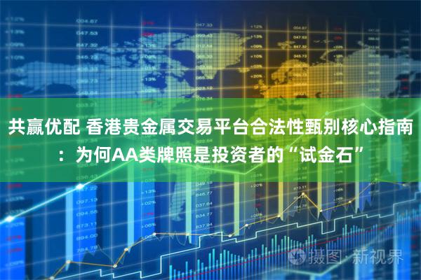 共赢优配 香港贵金属交易平台合法性甄别核心指南：为何AA类牌照是投资者的“试金石”