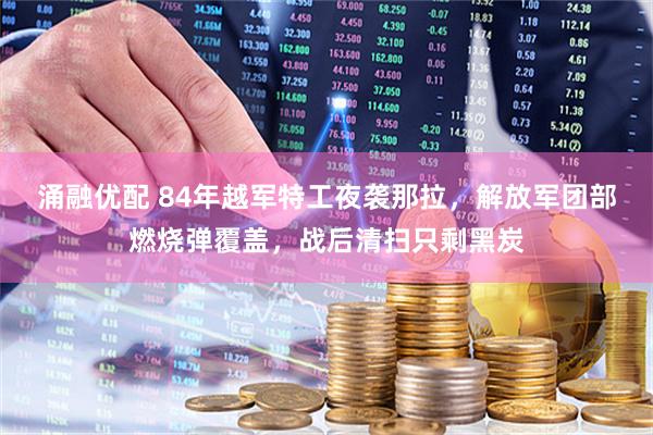 涌融优配 84年越军特工夜袭那拉，解放军团部燃烧弹覆盖，战后清扫只剩黑炭