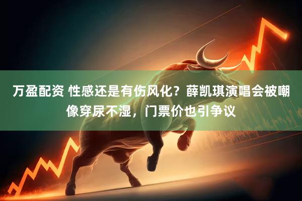 万盈配资 性感还是有伤风化？薛凯琪演唱会被嘲像穿尿不湿，门票价也引争议