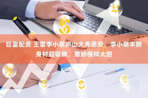 巨富配资 王雷李小萌庐山大秀恩爱，李小萌丰腴身材超吸睛，撒娇模样太甜