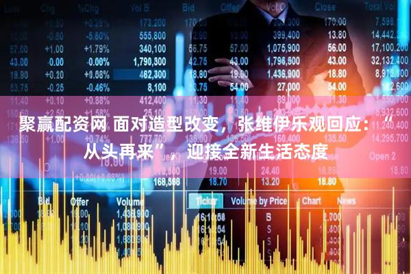 聚赢配资网 面对造型改变，张维伊乐观回应：“从头再来”，迎接全新生活态度