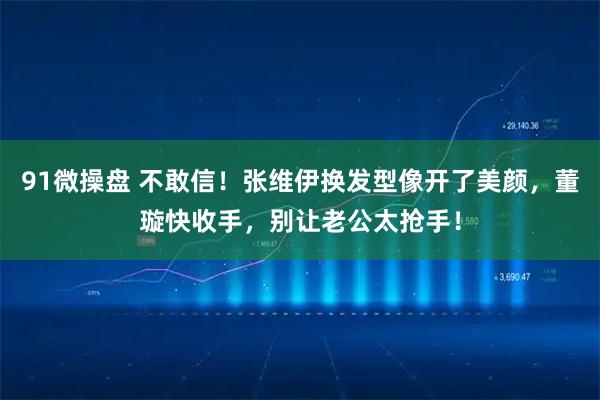 91微操盘 不敢信！张维伊换发型像开了美颜，董璇快收手，别让老公太抢手！