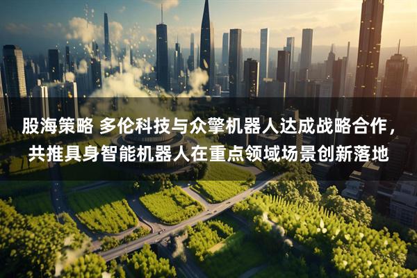 股海策略 多伦科技与众擎机器人达成战略合作，共推具身智能机器人在重点领域场景创新落地