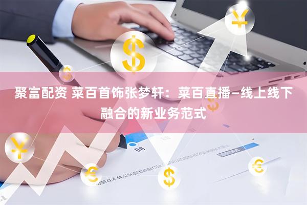 聚富配资 菜百首饰张梦轩：菜百直播—线上线下融合的新业务范式