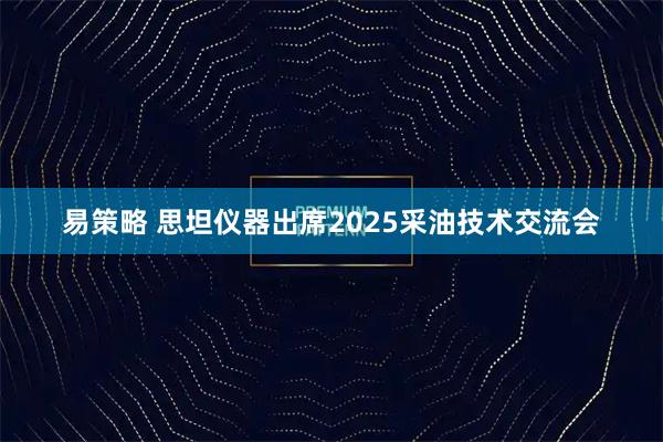 易策略 思坦仪器出席2025采油技术交流会
