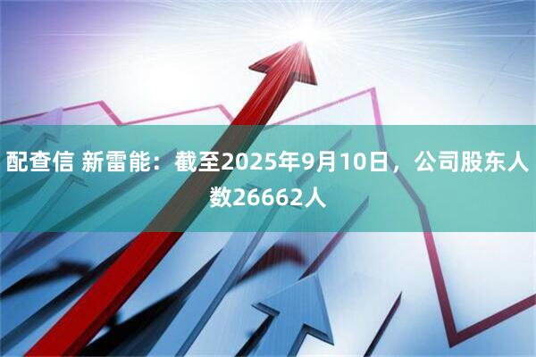 配查信 新雷能：截至2025年9月10日，公司股东人数26662人