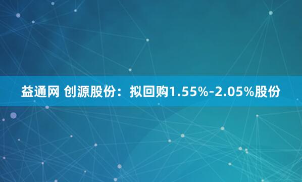 益通网 创源股份：拟回购1.55%-2.05%股份