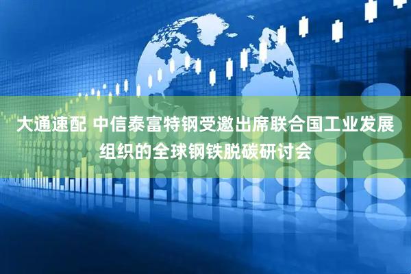 大通速配 中信泰富特钢受邀出席联合国工业发展组织的全球钢铁脱碳研讨会