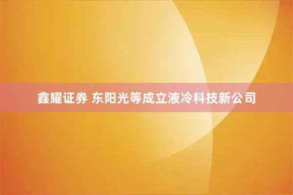 鑫耀证券 东阳光等成立液冷科技新公司