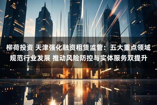 柳荷投资 天津强化融资租赁监管：五大重点领域规范行业发展 推动风险防控与实体服务双提升