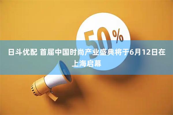 日斗优配 首届中国时尚产业盛典将于6月12日在上海启幕