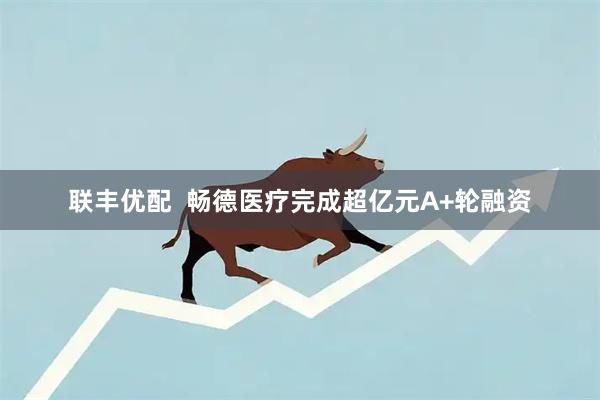 联丰优配  畅德医疗完成超亿元A+轮融资