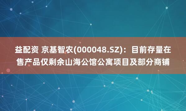 益配资 京基智农(000048.SZ)：目前存量在售产品仅剩余山海公馆公寓项目及部分商铺