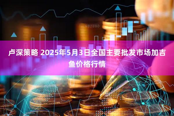 卢深策略 2025年5月3日全国主要批发市场加吉鱼价格行情