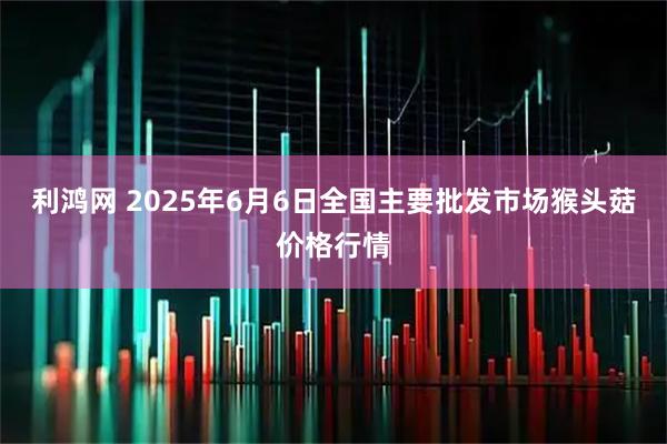 利鸿网 2025年6月6日全国主要批发市场猴头菇价格行情