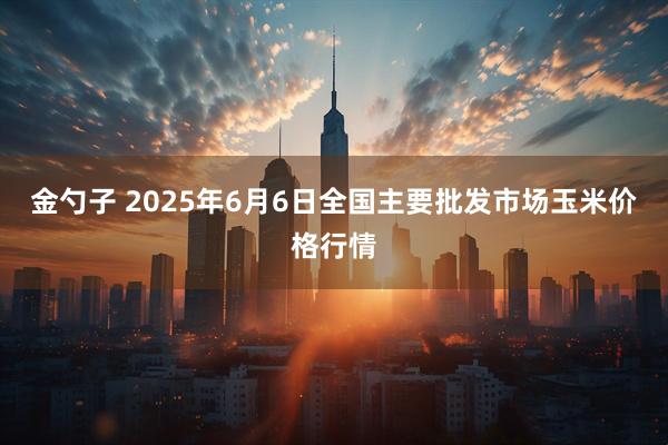 金勺子 2025年6月6日全国主要批发市场玉米价格行情