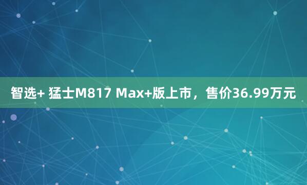 智选+ 猛士M817 Max+版上市，售价36.99万元