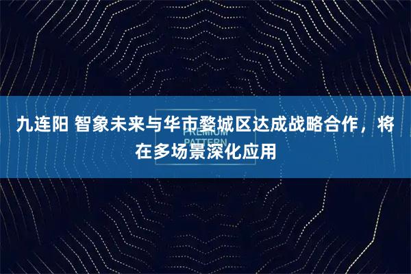 九连阳 智象未来与华市婺城区达成战略合作，将在多场景深化应用
