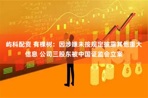 屿科配资 有棵树：因涉嫌未按规定披露其他重大信息 公司三股东被中国证监会立案