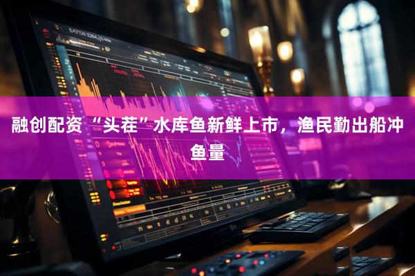 融创配资 “头茬”水库鱼新鲜上市，渔民勤出船冲鱼量