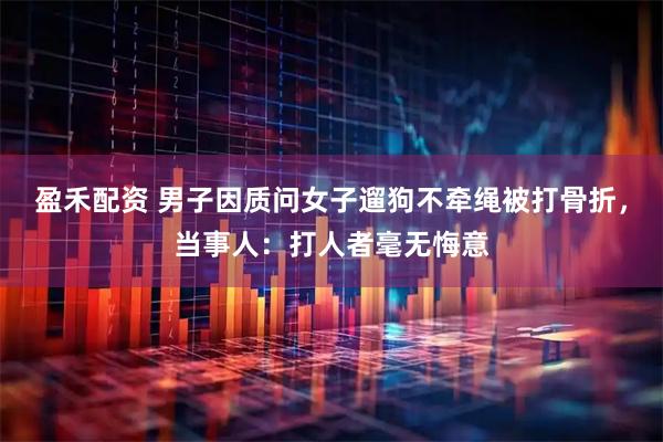 盈禾配资 男子因质问女子遛狗不牵绳被打骨折，当事人：打人者毫无悔意