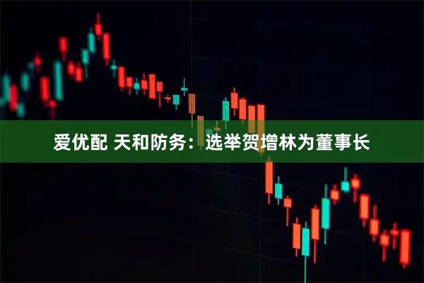 爱优配 天和防务：选举贺增林为董事长