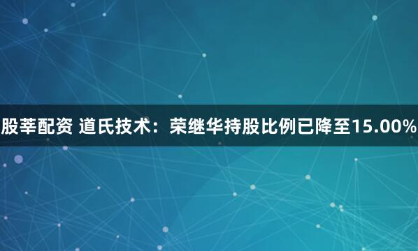 股莘配资 道氏技术：荣继华持股比例已降至15.00%
