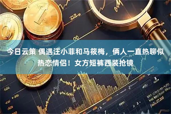今日云策 偶遇汪小菲和马筱梅，俩人一直热聊似热恋情侣！女方短裤西装抢镜