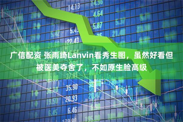 广信配资 张雨绮Lanvin看秀生图，虽然好看但被医美夺舍了，不如原生脸高级