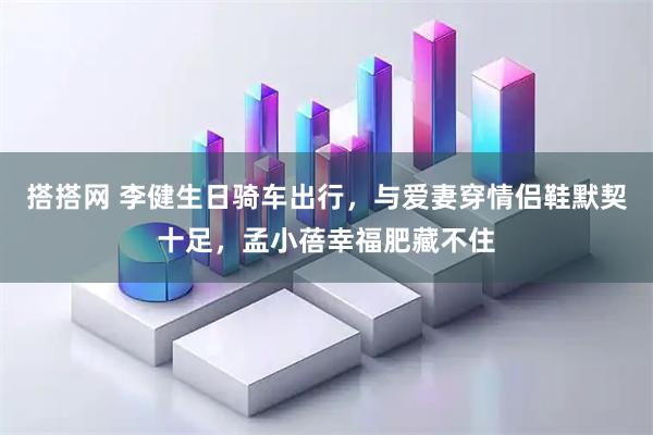 搭搭网 李健生日骑车出行，与爱妻穿情侣鞋默契十足，孟小蓓幸福肥藏不住
