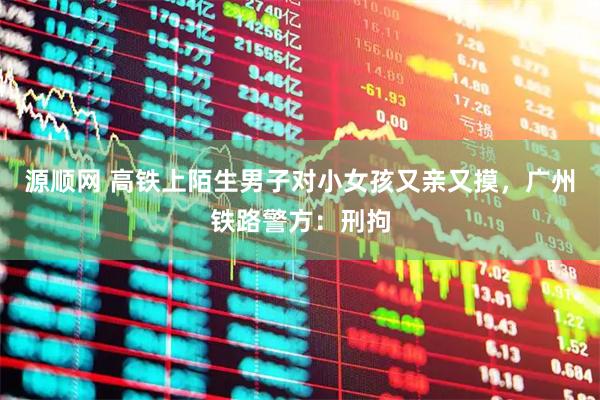 源顺网 高铁上陌生男子对小女孩又亲又摸，广州铁路警方：刑拘