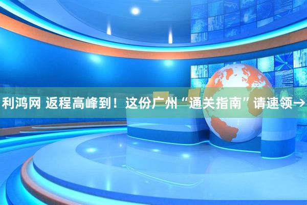 利鸿网 返程高峰到！这份广州“通关指南”请速领→