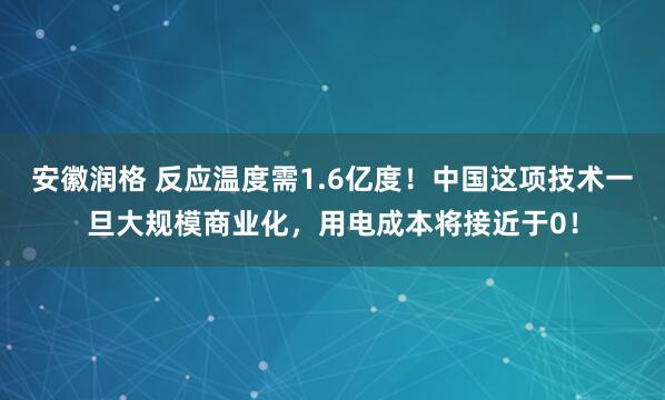 安徽润格 反应温度需1.6亿度！中国这项技术一旦大规模商业化，用电成本将接近于0！