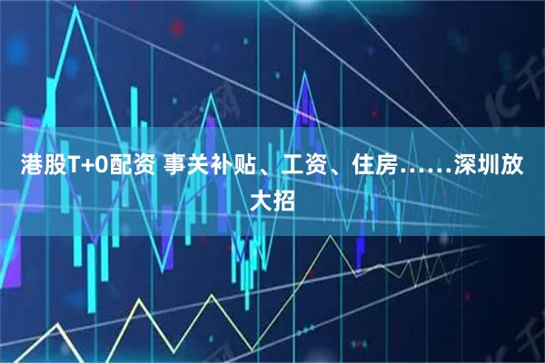 港股T+0配资 事关补贴、工资、住房……深圳放大招