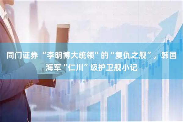 同门证券 “李明博大统领”的“复仇之舰”，韩国海军“仁川”级护卫舰小记