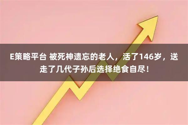 E策略平台 被死神遗忘的老人，活了146岁，送走了几代子孙后选择绝食自尽！