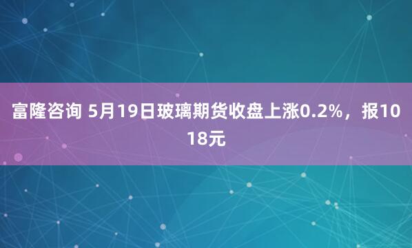 富隆咨询 5月19日玻璃期货收盘上涨0.2%，报1018元
