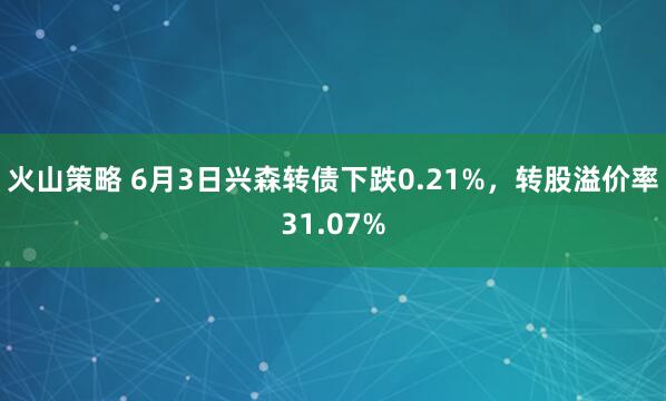 火山策略 6月3日兴森转债下跌0.21%，转股溢价率31.07%