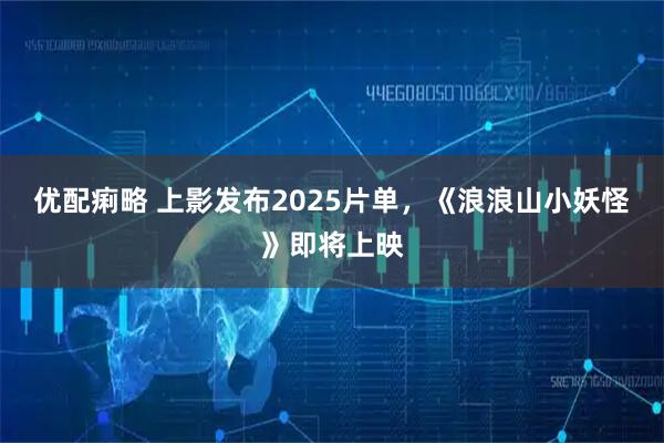 优配痢略 上影发布2025片单，《浪浪山小妖怪》即将上映