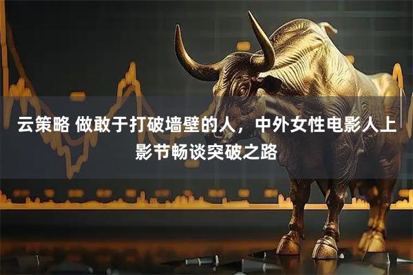 云策略 做敢于打破墙壁的人，中外女性电影人上影节畅谈突破之路