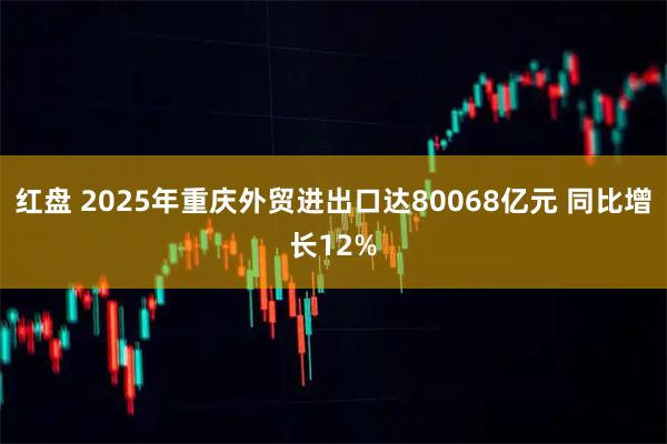 红盘 2025年重庆外贸进出口达80068亿元 同比增长12%