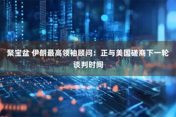 聚宝盆 伊朗最高领袖顾问：正与美国磋商下一轮谈判时间