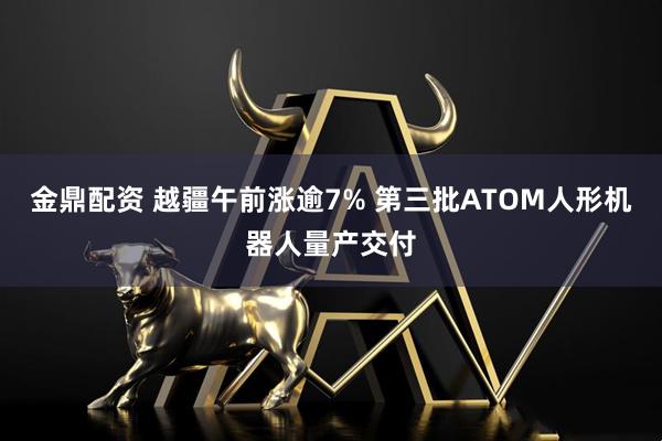 金鼎配资 越疆午前涨逾7% 第三批ATOM人形机器人量产交付