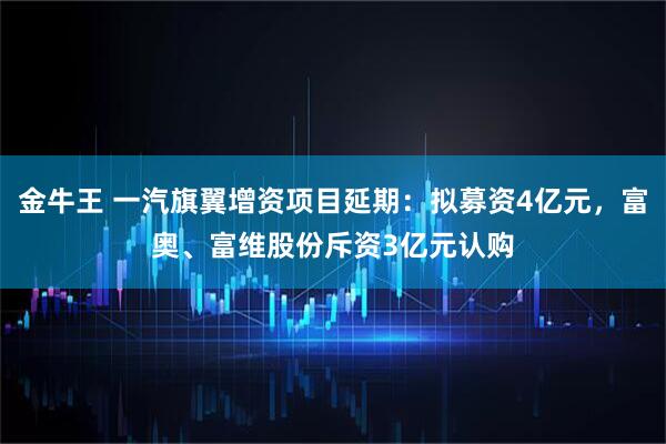 金牛王 一汽旗翼增资项目延期：拟募资4亿元，富奥、富维股份斥资3亿元认购