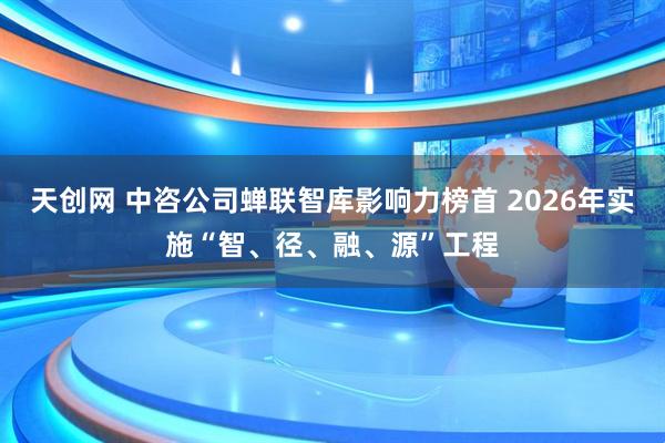 天创网 中咨公司蝉联智库影响力榜首 2026年实施“智、径、融、源”工程