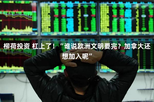 柳荷投资 杠上了！“谁说欧洲文明要完？加拿大还想加入呢”