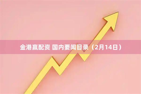 金港赢配资 国内要闻目录（2月14日）
