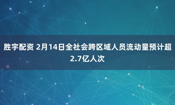胜宇配资 2月14日全社会跨区域人员流动量预计超2.7亿人次