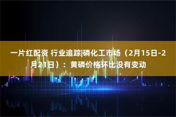 一片红配资 行业追踪|磷化工市场（2月15日-2月21日）：黄磷价格环比没有变动
