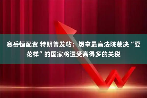 赛岳恒配资 特朗普发帖：想拿最高法院裁决“耍花样”的国家将遭受高得多的关税